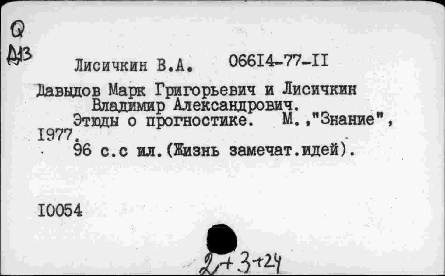 ﻿Лисичкин В.А. 06614-77-11
Давыдов Марк Григорьевич и Лисичкин Владимир Александрович.
Этвды о прогностике. М. »"Знание
96 с.с ил.(Жизнь замечат.идей).
10054

